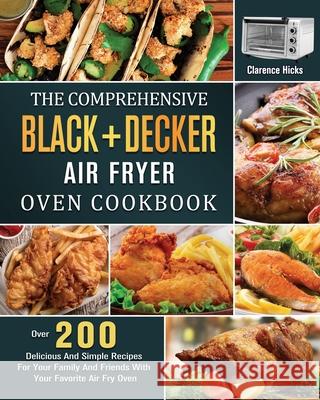The Comprehensive BLACK+DECKER Air Fryer Oven Cookbook: Over 200 Delicious And Simple Recipes For Your Family And Friends With Your Favorite Air Fry O Clarence Hicks 9781803203218 Clarence Hicks