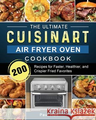 The Ultimate Cuisinart Air Fryer Oven Cookbook: 200 Recipes for Faster, Healthier, and Crispier Fried Favorites Paul Holt 9781803203379 Paul Holt