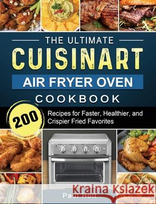 The Ultimate Cuisinart Air Fryer Oven Cookbook: 200 Recipes for Faster, Healthier, and Crispier Fried Favorites Paul Holt 9781803203386 Paul Holt