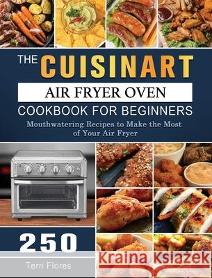 The Cuisinart Air Fryer Oven Cookbook For Beginners: 250 Mouthwatering Recipes to Make the Most of Your Air Fryer Terri Flores 9781803203423 Terri Flores