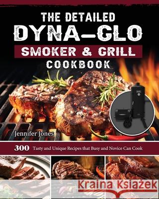 The Detailed Dyna-Glo Smoker & Grill Cookbook: 300 Tasty and Unique Recipes that Busy and Novice Can Cook Jennifer Jones 9781803204239 Jennifer Jones