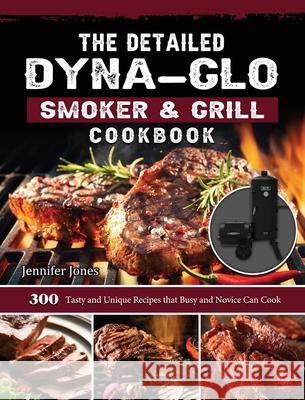 The Detailed Dyna-Glo Smoker & Grill Cookbook: 300 Tasty and Unique Recipes that Busy and Novice Can Cook Jennifer Jones 9781803204246 Jennifer Jones