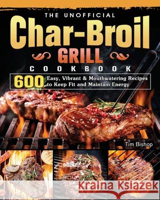 The Unofficial Char-Broil Grill Cookbook: 600 Easy, Vibrant & Mouthwatering Recipes to Keep Fit and Maintain Energy Tim Bishop 9781803204277