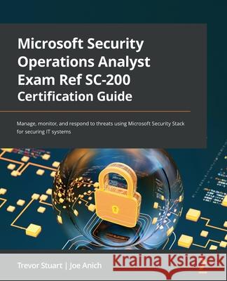 Microsoft Security Operations Analyst Exam Ref SC-200 Certification Guide: Manage, monitor, and respond to threats using Microsoft Security Stack for Trevor Stuart Joe Anich 9781803231891 Packt Publishing