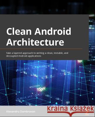 Clean Android Architecture: Take a layered approach to writing clean, testable, and decoupled Android applications Dumbravan, Alexandru 9781803234588 Packt Publishing Limited