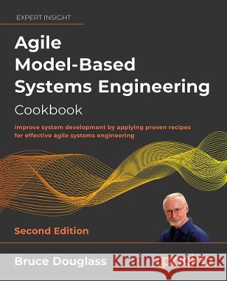Agile Model-Based Systems Engineering Cookbook - Second Edition: Improve system development by applying proven recipes for effective agile systems eng Bruce Powel Douglass 9781803235820 Packt Publishing