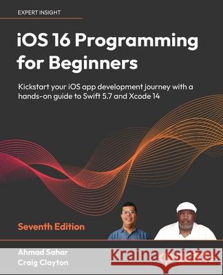 iOS 16 Programming for Beginners - Seventh Edition: Kickstart your iOS app development journey with a hands-on guide to Swift 5.7 and Xcode 14 Ahmad Sahar Craig Clayton 9781803237046