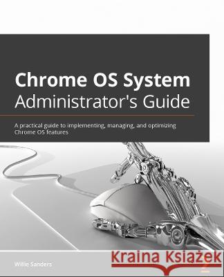ChromeOS System Administrator\'s Guide: Implement, manage, and optimize ChromeOS features effectively Willie Sanders, Jr. 9781803241050 Packt Publishing