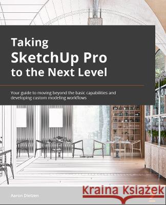 Taking SketchUp Pro to the Next Level: Go beyond the basics and develop custom 3D modeling workflows to become a SketchUp ninja Aaron Dietzen 9781803242699 Packt Publishing