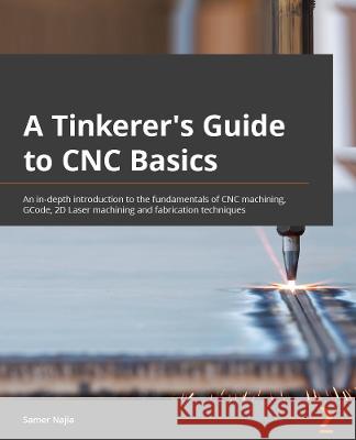 A Tinkerer's Guide to CNC Basics: Master the fundamentals of CNC machining, G-Code, 2D Laser machining and fabrication techniques Samer Najia 9781803247496