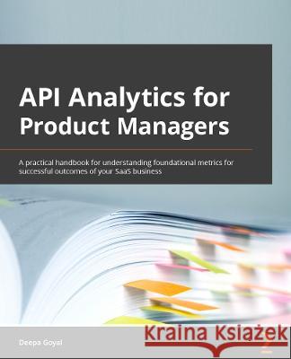 API Analytics for Product Managers: Understand key API metrics that can help you grow your business Deepa Goyal 9781803247656