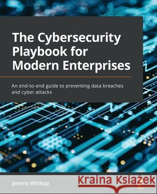 The Cybersecurity Playbook for Modern Enterprises: An end-to-end guide to preventing data breaches and cyber attacks Jeremy Wittkop 9781803248639 Packt Publishing