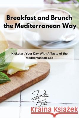 Breakfast and Brunch the Mediterranean Way: Kickstart Your Day With A Taste of the Mediterranean Sea Delia Bell 9781803254319 Delia Bell