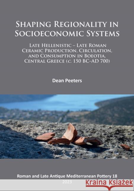 Shaping Regionality in Socio-Economic Systems: Late Hellenistic - Late Roman Ceramic Production, Circulation, and Consumption in Boeotia, Central Greece (c. 150 BC-AD 700) Dean Peeters 9781803272191