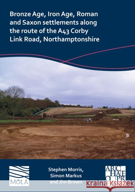 Bronze Age, Iron Age, Roman and Saxon Settlements Along the Route of the A43 Corby Link Road, Northamptonshire Jim Brown 9781803276069 Archaeopress