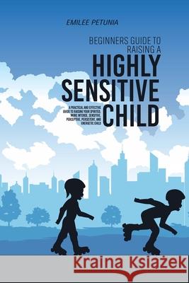 Beginners Guide To Raising A Highly Sensitive Child: A Practical And Effective Guide To Raising Your Spirited, More Intense, Sensitive, Perceptive, Pe  9781803309026 Emilee Petunia