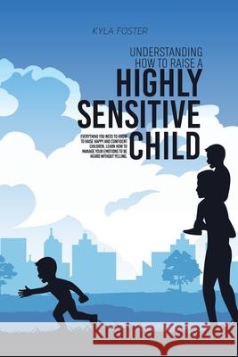 Understanding How To Raise A Highly Sensitive Child: Everything You Need To Know To Raise Happy And Confident Children, Learn How To Manage Your Emoti Kyla Foster 9781803309040 Kyla Foster