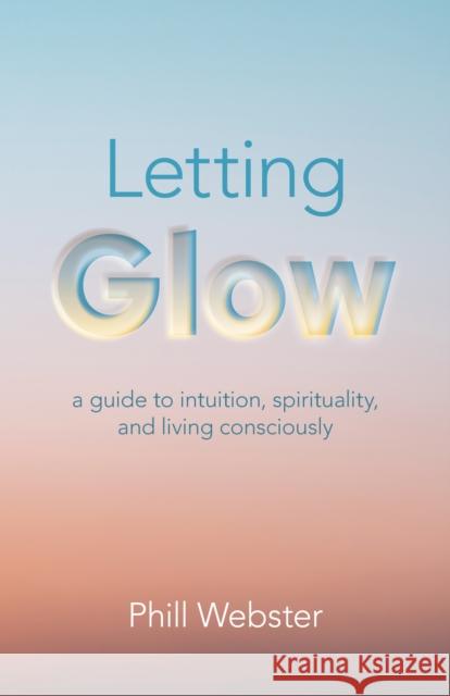 Letting Glow: a guide to intuition, spirituality, and living consciously. Phill Webster 9781803412207 John Hunt Publishing
