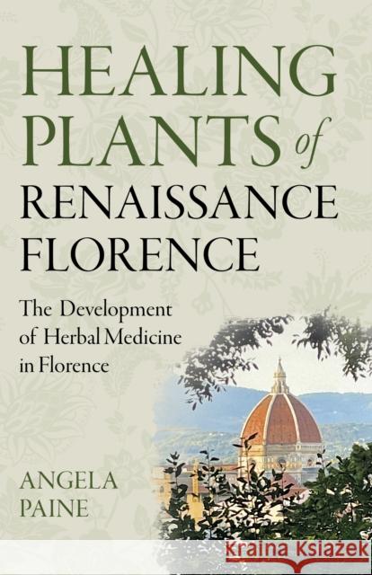 Healing Plants of Renaissance Florence: The Development of Herbal Medicine in Florence Angela Paine 9781803413112