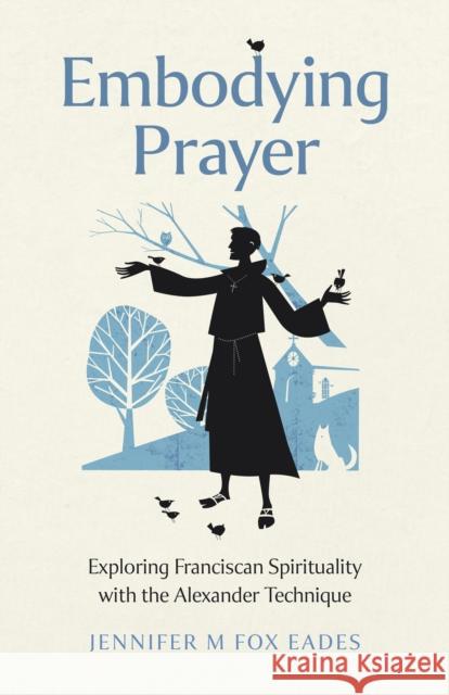 Embodying Prayer: Exploring Franciscan Spirituality with the Alexander Technique Jennifer M FOX EADES 9781803415000 