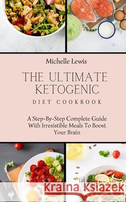 The Ultimate Ketogenic Diet Cookbook: A Step-By-Step Complete Guide With Irresistible Meals To Boost Your Brain Michelle Lewis 9781803422886