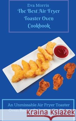 The Best Air Fryer Toaster Oven Cookbook: An Unmissable Air Fryer Toaster Oven Recipe Collection For Your Meals Eva Morris 9781803423265 Eva Morris