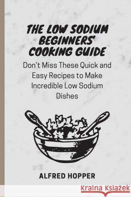 The Low Sodium Beginners' Cooking Guide: Don't Miss These Quick and Easy Recipes to Make Incredible Low Sodium Dishes Alfred Hopper 9781803424583