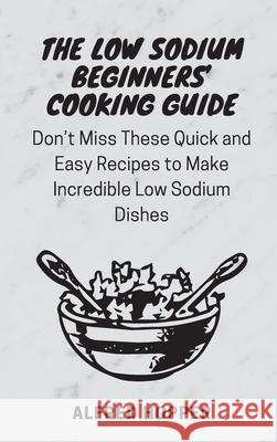 The Low Sodium Beginners' Cooking Guide: Don't Miss These Quick and Easy Recipes to Make Incredible Low Sodium Dishes Alfred Hopper 9781803424590