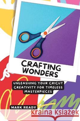 Crafting Wonders: Unleashing Your Cricut Creativity for Timeless Masterpieces Mark Ready   9781803425443 Mark Ready Publishing