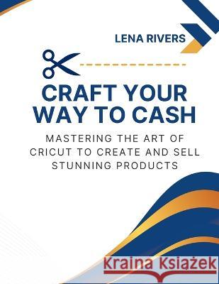 Craft Your Way to Cash: Mastering the Art of Cricut to Create and Sell Stunning Products Lena Rivers   9781803425511 Lena Rivers