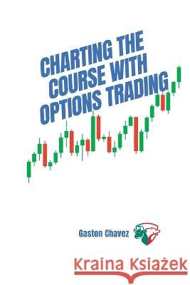 Charting the Course with Options Trading: Demystifying the Risk, Mastering the Rewards - Your Comprehensive Roadmap to the World of Financial Derivatives Gaston Chavez   9781803425795 Gaston Chavez