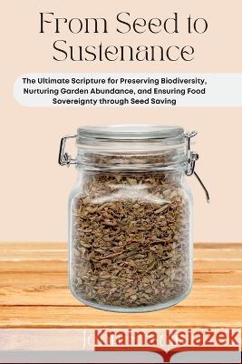 From Seed to Sustenance: The Ultimate Scripture for Preserving Biodiversity, Nurturing Garden Abundance, and Ensuring Food Sovereignty through Seed Saving John E Sain   9781803425801 John E. Sain