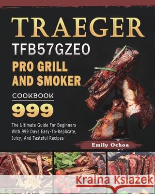Traeger TFB57GZEO Pro Grill and Smoker Cookbook 999: The Ultimate Guide For Beginners With 999 Days Easy-To-Replicate, Juicy, And Tasteful Recipes Emily Ochoa 9781803431987 Emily Ochoa