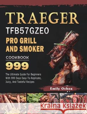Traeger TFB57GZEO Pro Grill and Smoker Cookbook 999: The Ultimate Guide For Beginners With 999 Days Easy-To-Replicate, Juicy, And Tasteful Recipes Emily Ochoa 9781803431994 Emily Ochoa