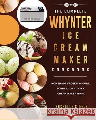 The Complete Whynter Ice Cream Maker Cookbook: Homemade Frozen Yogurt, Sorbet, Gelato, Ice Cream Maker Book Rachelle Steele 9781803433608 Rachelle Steele
