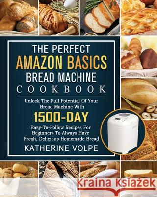 The Perfect Amazon Basics Bread Machine Cookbook: Unlock The Full Potential Of Your Bread Machine With 1500-Day Easy-To-Follow Recipes For Beginners To Always Have Fresh, Delicious Homemade Bread Katherine Volpe 9781803434711