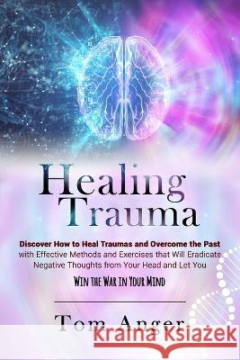 Healing Trauma: Discover how to Heal Traumas and Overcome the Past With Effective Methods and Exercises that will Eradicate Negative T Anger, Tom 9781803461397 Tom Anger