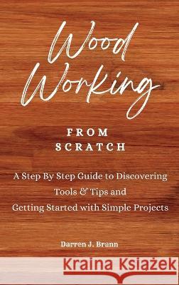 WOODWORKING from Scratch: A Step By Step Guide to Discovering Tools & Tips and Getting Started with Simple Projects Darren J. Brann 9781803474762 Darren J. Brann