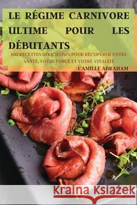 Le Régime Carnivore Ultime Pour Les Débutants: 100 Recettes Délicieuses Pour Récupérer Votre Santé, Votre Force Et Votre Vitalité Camille Abraham 9781803505879