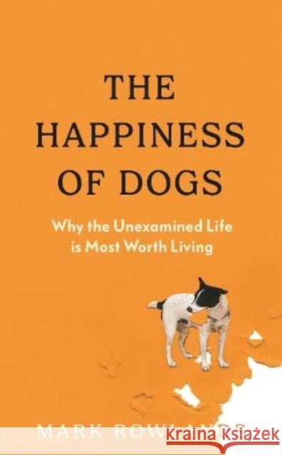 The Happiness of Dogs: Why the Unexamined Life Is Most Worth Living Mark Rowlands 9781803510323