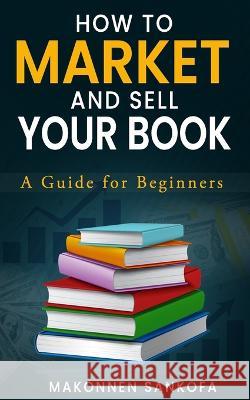 How to Market and Sell Your Book: A Guide for Beginners Makonnen Sankofa 9781803520667 Independent Publishing Network