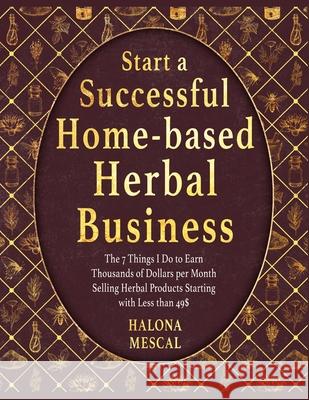 Start a Successful Home- Based Herbal Business: The 7 Things I Do to Earn Thousands of Dollars per Month Selling Herbal Products Starting with Less than 49$ Halona Mescal 9781803579528 Herbal Business