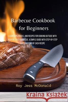 Barbecue Cookbook for Beginners: Learn Tips, Tricks, and Recipes for Cooking Outside with your Beloved Barbecue. A Simple Guide with Step-by-Step Expl Roy Jess McDonald 9781803610085 Roy Jess McDonald