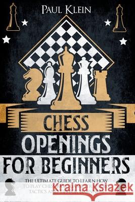 Chess Openings for Beginners: The Ultimate Guide to Learn How to Play Chess. Basic Game Strategies, Tactics and Tips for Beginners Paul Klein 9781803610269