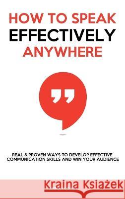 How to Speak Effectively Anywhere: Real & Proven Ways to Develop Effective Communication Skills and Win Your Audience Emma Floyd   9781803615219 Emily Patterson
