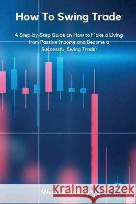 How To Swing Trade: A Step-by-Step Guide on How to Make a Living from Passive Income and Become a Successful Swing Trader Warren Johnson   9781803615776 Warren Johnson