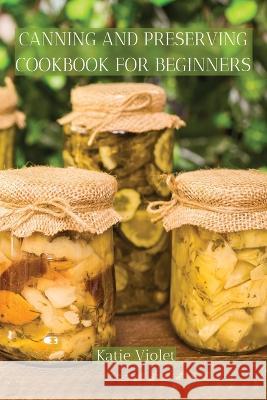 Canning and Preserving Cookbook for Beginners: Preserve Your Food with Easy Mouthwatering Water Bath Canning Recipes that Save You Money and Stock You Katie Violet 9781803617626 Katie Violet