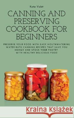 Canning and Preserving Cookbook for Beginners: Preserve Your Food with Easy Mouthwatering Water Bath Canning Recipes that Save You Money and Stock You Katie Violet 9781803617633 Katie Violet