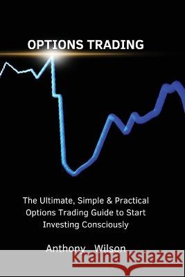 Options Trading: The Ultimate, Simple & Practical Options Trading Guide to Start Investing Consciously Anthony   9781803617640 Anthony Wilson