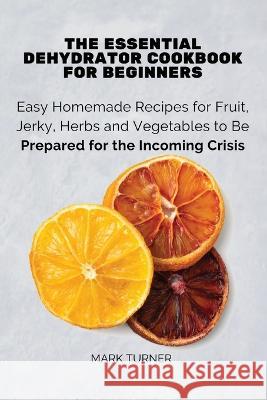 The Essential Dehydrator Cookbook for Beginners: Easy Homemade Recipes for Fruit, Jerky, Herbs and Vegetables to Be Prepared for the Incoming Crisis Mark Turner 9781803619187 Eclectic Editions Limited